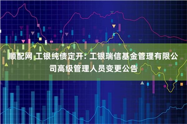 顺配网 工银纯债定开: 工银瑞信基金管理有限公司高级管理人员变更公告
