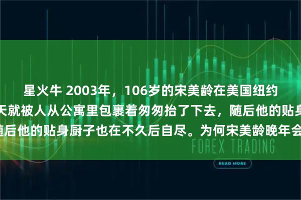 星火牛 2003年，106岁的宋美龄在美国纽约逝世。她晚上逝世，第二天就被人从公寓里包裹着匆匆抬了下去，随后他的贴身厨子也在不久后自尽。为何宋美龄晚年会有这种遭遇呢？
