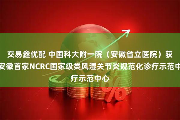 交易鑫优配 中国科大附一院（安徽省立医院）获批安徽首家NCRC国家级类风湿关节炎规范化诊疗示范中心