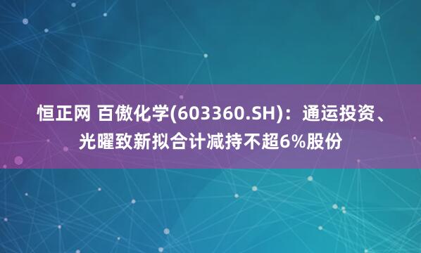 恒正网 百傲化学(603360.SH)：通运投资、光曜致新拟合计减持不超6%股份
