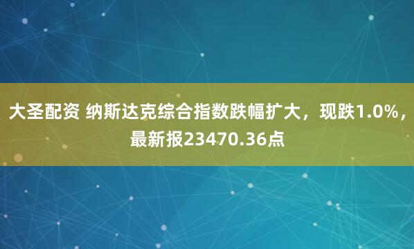 大圣配资 纳斯达克综合指数跌幅扩大，现跌1.0%，最新报23470.36点
