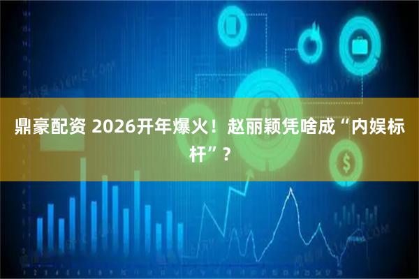 鼎豪配资 2026开年爆火！赵丽颖凭啥成“内娱标杆”？