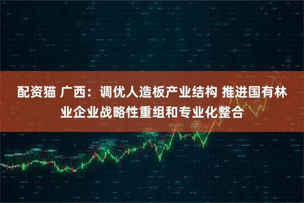 配资猫 广西：调优人造板产业结构 推进国有林业企业战略性重组和专业化整合