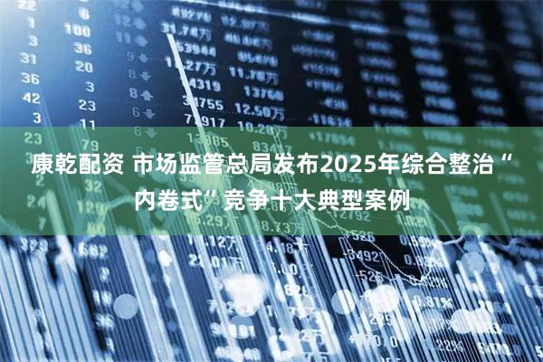 康乾配资 市场监管总局发布2025年综合整治“内卷式”竞争十大典型案例
