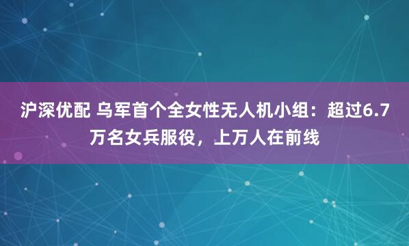 沪深优配 乌军首个全女性无人机小组：超过6.7万名女兵服役，上万人在前线