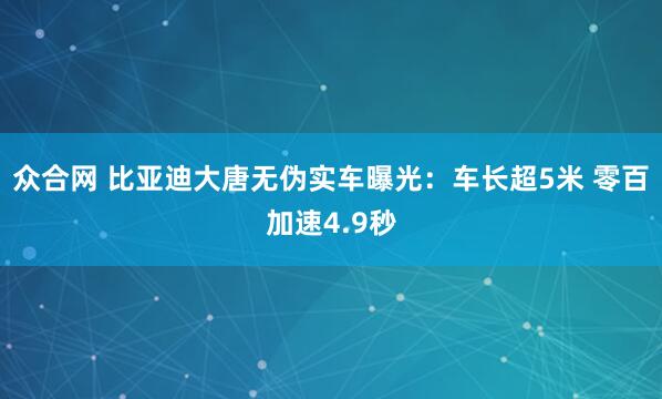众合网 比亚迪大唐无伪实车曝光：车长超5米 零百加速4.9秒